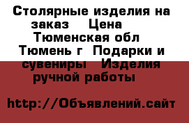 Столярные изделия на заказ. › Цена ­ 1 - Тюменская обл., Тюмень г. Подарки и сувениры » Изделия ручной работы   